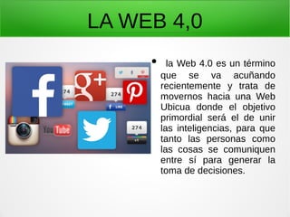 LA WEB 4,0
● la Web 4.0 es un término
que se va acuñando
recientemente y trata de
movernos hacia una Web
Ubicua donde el objetivo
primordial será el de unir
las inteligencias, para que
tanto las personas como
las cosas se comuniquen
entre sí para generar la
toma de decisiones.
 