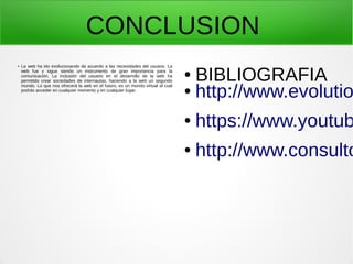 CONCLUSION
●
La web ha ido evolucionando de acuerdo a las necesidades del usuario. La
web fue y sigue siendo un instrumento de gran importancia para la
comunicación. La inclusión del usuario en el desarrollo de la web ha
permitido crear sociedades de internautas, haciendo a la web un segundo
mundo. Lo que nos ofrecerá la web en el futuro, es un mundo virtual al cual
podrás acceder en cualquier momento y en cualquier lugar.
● BIBLIOGRAFIA
● http://www.evolutio
● https://www.youtub
● http://www.consulto
 