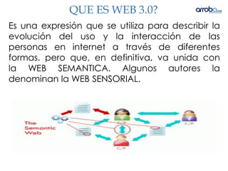 QUE ES WEB 3.0?
Es una expresión que se utiliza para describir la
evolución del uso y la interacción de las
personas en internet a través de diferentes
formas. pero que, en definitiva, va unida con
la WEB SEMANTICA. Algunos autores la
denominan la WEB SENSORIAL.
 