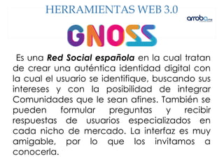 Es una Red Social española en la cual tratan
de crear una auténtica identidad digital con
la cual el usuario se identifique, buscando sus
intereses y con la posibilidad de integrar
Comunidades que le sean afines. También se
pueden formular preguntas y recibir
respuestas de usuarios especializados en
cada nicho de mercado. La interfaz es muy
amigable, por lo que los invitamos a
conocerla.
HERRAMIENTAS WEB 3.0
 
