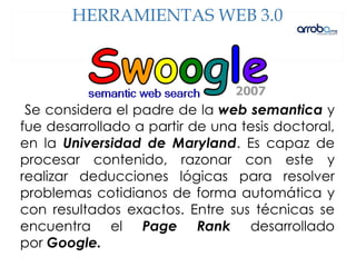 Se considera el padre de la web semantica y
fue desarrollado a partir de una tesis doctoral,
en la Universidad de Maryland. Es capaz de
procesar contenido, razonar con este y
realizar deducciones lógicas para resolver
problemas cotidianos de forma automática y
con resultados exactos. Entre sus técnicas se
encuentra el Page Rank desarrollado
por Google.
HERRAMIENTAS WEB 3.0
 