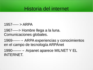Historia del internet
1957----- > ARPA
1967-----> Hombre llega a la luna.
Comunicaciones globales.
1969------→ ARPA experiencias y conocimientos
en el campo de tecnología ARPAnet
1990-------→ Arpanet aparece MILNET Y EL
INTERNET.
 