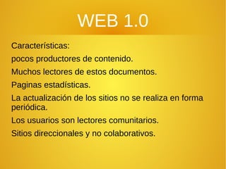 WEB 1.0
Características:
pocos productores de contenido.
Muchos lectores de estos documentos.
Paginas estadísticas.
La actualización de los sitios no se realiza en forma
periódica.
Los usuarios son lectores comunitarios.
Sitios direccionales y no colaborativos.
 