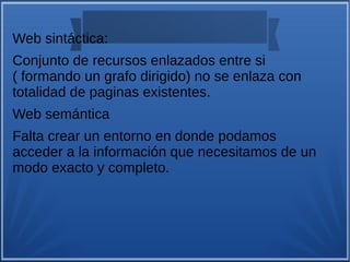 Web sintáctica:
Conjunto de recursos enlazados entre si
( formando un grafo dirigido) no se enlaza con
totalidad de paginas existentes.
Web semántica
Falta crear un entorno en donde podamos
acceder a la información que necesitamos de un
modo exacto y completo.
 