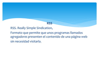 RSS
RSS. Really Simple Sindication,
Formato que permite que unos programas llamados
agregadores presenten el contenido de una página web
sin necesidad visitarla.
 