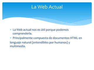  La Web actual nos es útil porque podemos
comprenderla.
 Principalmente compuesta de documentos HTML en
lenguaje natural (entendibles por humanos) y
multimedia.
La Web Actual
 