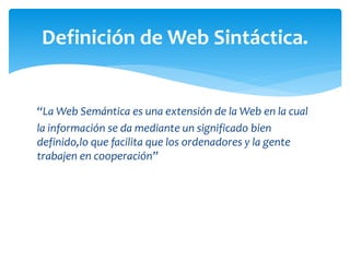 “La Web Semántica es una extensión de la Web en la cual
la información se da mediante un significado bien
definido,lo que facilita que los ordenadores y la gente
trabajen en cooperación”
Definición de Web Sintáctica.
 