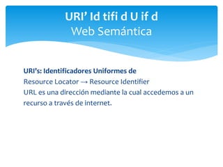 URI’s: Identificadores Uniformes de
Resource Locator → Resource Identifier
URL es una dirección mediante la cual accedemos a un
recurso a través de internet.
URI’ Id tifi d U if d
Web Semántica
 