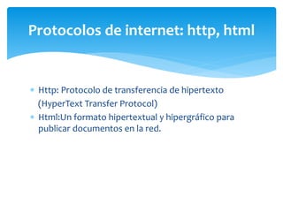  Http: Protocolo de transferencia de hipertexto
(HyperText Transfer Protocol)
 Html:Un formato hipertextual y hipergráfico para
publicar documentos en la red.
Protocolos de internet: http, html
 