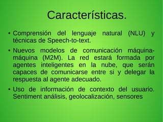 Características.
● Comprensión del lenguaje natural (NLU) y
técnicas de Speech-to-text.
● Nuevos modelos de comunicación máquina-
máquina (M2M). La red estará formada por
agentes inteligentes en la nube, que serán
capaces de comunicarse entre si y delegar la
respuesta al agente adecuado.
● Uso de información de contexto del usuario.
Sentiment análisis, geolocalización, sensores
 