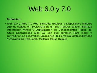 Web 6.0 y 7.0
Definición.
● Web 6.0 y Web 7.0 Red Sensorial Equipos y Dispositivos Mejores
que los usados en Evoluciona de en una Traducir también llamada
Información Virtual y Digitalización de Conocimientos Redes del
futuro Sensaciones Web 5.0 son que permiten Para medir Y
convertir en se desarrollan Emociones Red Emotiva también llamada
Y convertir en Para medir Collares Gafas Relojes.
 