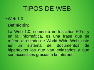 TIPOS DE WEB
● Web 1.0
Definición:
La Web 1.0, comenzó en los años 60`s, y
en la Informática, es una frase que se
refiere al estado de World Wide Web, este
es un sistema de documentos de
hipertextos los que van enlazados y que
son accesibles gracias a la Internet.
 