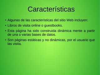 Características
● Algunas de las características del sitio Web incluyen:
● Libros de visita online o guestbooks.
● Esta página ha sido construida dinámica mente a partir
de una o varias bases de datos.
● Son páginas estáticas y no dinámicas, por el usuario que
las visita.
 