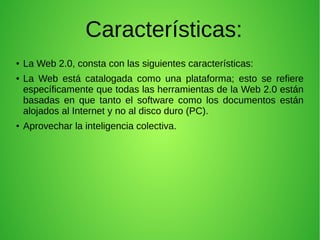 Características:
● La Web 2.0, consta con las siguientes características:
● La Web está catalogada como una plataforma; esto se refiere
específicamente que todas las herramientas de la Web 2.0 están
basadas en que tanto el software como los documentos están
alojados al Internet y no al disco duro (PC).
● Aprovechar la inteligencia colectiva.
 