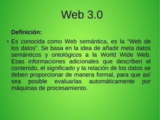 Web 3.0
Definición:
● Es conocida como Web semántica, es la “Web de
los datos”. Se basa en la idea de añadir meta datos
semánticos y ontológicos a la World Wide Web.
Esas informaciones adicionales que describen el
contenido, el significado y la relación de los datos se
deben proporcionar de manera formal, para que así
sea posible evaluarlas automáticamente por
máquinas de procesamiento.
 