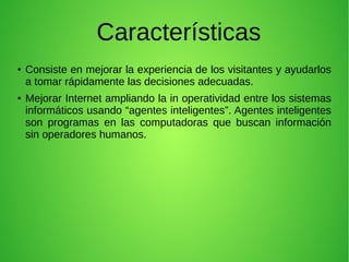 Características
●
Consiste en mejorar la experiencia de los visitantes y ayudarlos
a tomar rápidamente las decisiones adecuadas.
●
Mejorar Internet ampliando la in operatividad entre los sistemas
informáticos usando “agentes inteligentes”. Agentes inteligentes
son programas en las computadoras que buscan información
sin operadores humanos.
 
