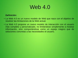 Web 4.0
Definición:
● La Web 4.0 es un nuevo modelo de Web que nace con el objetivo de
resolver las limitaciones de la Web actual.
● La Web 4.0 propone un nuevo modelo de interacción con el usuario
más completo y personalizado, no limitándose simplemente a mostrar
información, sino comportándose como un espejo mágico que de
soluciones concretas a las necesidades el usuario.
 
