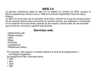 WEB 2.0
La primera conferencia sobre la web 2.0 se celebró en Octubre de 2004, aunque el
término apareció por primera vez en 1999 en el artículo Fragmented Future de Darcy
DiNucci.
La Web 2.0 no es más que la evolución de la Web o Internet en el que los usuarios dejan
de ser usuarios pasivos para convertirse en usuarios activos, que participan y contribuyen
en el contenido de la red siendo capaces de dar soporte y formar parte de una sociedad
que se informa, comunica y genera conocimiento.
Servicios web.
• Aplicaciones web.
• Redes sociales.
• Wikis.
• Blogs.
• Podcasts.
• Agregadores.
• Plataformas Online.
Por supuesto, esto supuso un cambio radical a la hora de la programación y
tecnologías empleadas.
Se pasaba del HTML a técnicas como:

CSS

Ajax

Java

XML
 