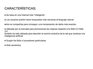 CARACTERÍSTICAS:
 Se basa en una Internet más "inteligente“.
 Los usuarios podrán hacer búsquedas más cercanas al lenguaje natural.
Uso en compañías para conseguir una manipulación de datos más exactos.
 Utilizado por el mercado para promocionar las mejoras respecto a la Web 2.0 Web
3.0
también ha sido utilizada para describir el camino evolutivo de la red que conduce a la
inteligencia artificial.
 Surgen los Bots o buscadores particulares.
 Web semántica
 