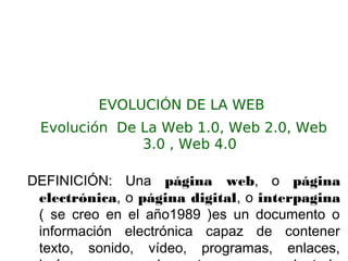 EVOLUCIÓN DE LA WEB
Evolución De La Web 1.0, Web 2.0, Web
3.0 , Web 4.0
DEFINICIÓN: Una página web, o página
electrónica, o página digital, o interpagina
( se creo en el año1989 )es un documento o
información electrónica capaz de contener
texto, sonido, vídeo, programas, enlaces,
 