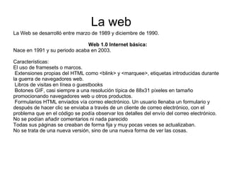 La Web se desarrolló entre marzo de 1989 y diciembre de 1990.
Web 1.0 Internet básica:
Nace en 1991 y su periodo acaba en 2003.
Características:
El uso de framesets o marcos.
Extensiones propias del HTML como <blink> y <marquee>, etiquetas introducidas durante
la guerra de navegadores web.
Libros de visitas en línea o guestbooks
Botones GIF, casi siempre a una resolución típica de 88x31 píxeles en tamaño
promocionando navegadores web u otros productos.
Formularios HTML enviados vía correo electrónico. Un usuario llenaba un formulario y
después de hacer clic se enviaba a través de un cliente de correo electrónico, con el
problema que en el código se podía observar los detalles del envío del correo electrónico.
No se podían añadir comentarios ni nada parecido
Todas sus páginas se creaban de forma fija y muy pocas veces se actualizaban.
No se trata de una nueva versión, sino de una nueva forma de ver las cosas.
La web
 