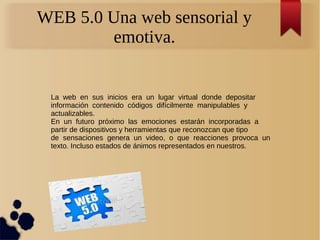 WEB 5.0 Una web sensorial y
emotiva.
La web en sus inicios era un lugar virtual donde depositar
información contenido códigos difícilmente manipulables y
actualizables.
En un futuro próximo las emociones estarán incorporadas a
partir de dispositivos y herramientas que reconozcan que tipo
de sensaciones genera un video, o que reacciones provoca un
texto. Incluso estados de ánimos representados en nuestros.
 