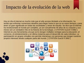 Impacto de la evolución de la web
Hoy en día el internet es mucho más que el sólo acceso ilimitado a la información, ha
tenido que enfrentar numerosos desafíos para llegar hasta lo que es en estos tiempos y para
tener un gran significado en todas las sociedades y áreas de estudio. Se dice que el internet
ha revolucionado el mundo por completo, ya son actualmente 46 años de su creación y sus
inicios son un verdadero hito en la historia de la tecnología. [ CITATION Gue16 l 3082 ]
Internet es una herramienta a la que se le otorgan múltiples ventajas para la educación, el
comercio, el entretenimiento y en última instancia para el desarrollo de cada individuo. La
participación en grupos virtuales nos permite interactuar con personas que tengan nuestros
propios intereses desde cualquier parte del mundo. [ CITATION Gue16 l 3082 ]
 