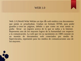Web 1.0 (World Wide Web)es un tipo de web estática con documentos
que jamás se actualizaban. Usaban un formato HTML para poder
guardar y crear las páginas, debido a que como no eran tantas se
podía llevar un registro acerca de lo que se subía a la Internet.
Representa uno de los mayores logros de la humanidad con respecto
a la comunicación. La web que vio su nacimiento en 1989 consiste en
un montón de documentos web conectados por medio de
hipervínculos, representó para los medios de comunicaciones uno de
los mayores.
WEB 1.0
 