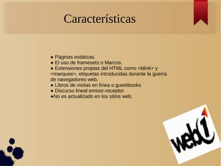 Características
● Páginas estáticas.
● El uso de framesets o Marcos.
● Extensiones propias del HTML como <blink> y
<marquee>, etiquetas introducidas durante la guerra
de navegadores web.
● Libros de visitas en línea o guestbooks
● Discurso lineal emisor-receptor.
●No es actualizado en los sitios web.
 