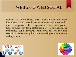 Esencia de herramientas para la posibilidad de poder
interactuar con el resto de los usuarios, o aportar contenido
que enriquezca la experiencia de navegación.
Está formada por las plataformas para la publicación de
contenidos como Blogger, redes sociales, los servicios
conocidos como wikis y los portales de alojamiento de fotos
audio y video
WEB 2.0 O WEB SOCIAL
 