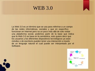 WEB 3.0
La Web 3.0 es un término que se usa para referirse a un campo
de las redes informáticas, sociales y que en específico
funcionan en Internet pero va un poco más allá de solo visitar
una plataforma social, podemos partir de la base que indica
que la Web 3.0 se basa en la semántica, esto quiere decir que
los usuarios y los diferentes dispositivos tecnológicos ya sean
móviles o de escritorio pueden tener una interacción a través
de un lenguaje natural el cual puede ser interpretado por el
Software.
 