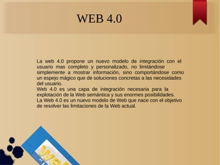WEB 4.0
La web 4.0 propone un nuevo modelo de integración con el
usuario mas completo y personalizado, no limitándose
simplemente a mostrar información, sino comportándose como
un espejo mágico que de soluciones concretas a las necesidades
del usuario.
Web 4.0 es una capa de integración necesaria para la
explotación de la Web semántica y sus enormes posibilidades.
La Web 4.0 es un nuevo modelo de Web que nace con el objetivo
de resolver las limitaciones de la Web actual.
 