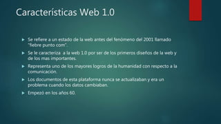 Características Web 1.0
 Se refiere a un estado de la web antes del fenómeno del 2001 llamado
“fiebre punto com”.
 Se le caracteriza a la web 1.0 por ser de los primeros diseños de la web y
de los mas importantes.
 Representa uno de los mayores logros de la humanidad con respecto a la
comunicación.
 Los documentos de esta plataforma nunca se actualizaban y era un
problema cuando los datos cambiaban.
 Empezó en los años 60.
 