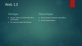 Web 1.0
Ventajas
 El autor tiene el control total de su
información
 Se conoció a través de internet
Desventajas
 No se conoce la reacción del publico
 Comunicación pasiva
 