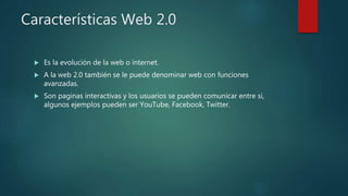 Características Web 2.0
 Es la evolución de la web o internet.
 A la web 2.0 también se le puede denominar web con funciones
avanzadas.
 Son paginas interactivas y los usuarios se pueden comunicar entre si,
algunos ejemplos pueden ser YouTube, Facebook, Twitter.
 
