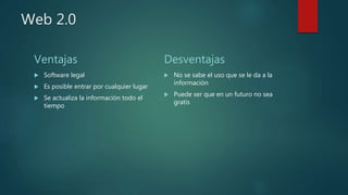 Web 2.0
Ventajas
 Software legal
 Es posible entrar por cualquier lugar
 Se actualiza la información todo el
tiempo
Desventajas
 No se sabe el uso que se le da a la
información
 Puede ser que en un futuro no sea
gratis
 