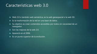 Características web 3.0
 Web 3.0 o también web semántica, es la web geoespacial o la web 3D.
 Es la trasformación de la red en una base de datos.
 Su objetivo es crear contenidos accesibles por todos sin necesidad de un
navegador.
 Son las mejoras de la web 2.0.
 Apareció en el 2006.
 Es un punto superior de la evolución.
 