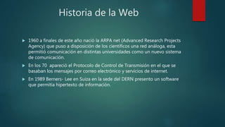 Historia de la Web
 1960 a finales de este año nació la ARPA net (Advanced Research Projects
Agency) que puso a disposición de los científicos una red análoga, esta
permitió comunicación en distintas universidades como un nuevo sistema
de comunicación.
 En los 70 apareció el Protocolo de Control de Transmisión en el que se
basaban los mensajes por correo electrónico y servicios de internet.
 En 1989 Berners- Lee en Suiza en la sede del DERN presento un software
que permitía hipertexto de información.
 