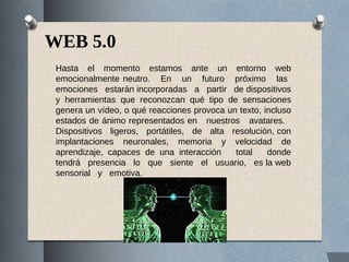 WEB 5.0
Hasta el momento estamos ante un entorno web
emocionalmente neutro. En un futuro próximo las
emociones estarán incorporadas a partir de dispositivos
y herramientas que reconozcan qué tipo de sensaciones
genera un vídeo, o qué reacciones provoca un texto, incluso
estados de ánimo representados en nuestros avatares.
Dispositivos ligeros, portátiles, de alta resolución, con
implantaciones neuronales, memoria y velocidad de
aprendizaje, capaces de una interacción total donde
tendrá presencia lo que siente el usuario, es la web
sensorial y emotiva.
 
