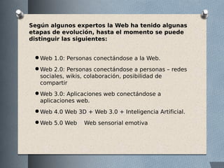 Según algunos expertos la Web ha tenido algunas
etapas de evolución, hasta el momento se puede
distinguir las siguientes:
● Web 1.0: Personas conectándose a la Web.
● Web 2.0: Personas conectándose a personas – redes
sociales, wikis, colaboración, posibilidad de
compartir
● Web 3.0: Aplicaciones web conectándose a
aplicaciones web.
● Web 4.0 Web 3D + Web 3.0 + Inteligencia Artificial.
● Web 5.0 Web Web sensorial emotiva
 