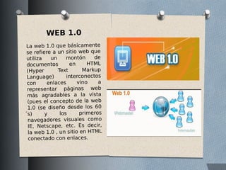 WEB 1.0
La web 1.0 que básicamente
se refiere a un sitio web que
utiliza un montón de
documentos en HTML
(Hyper Text Markup
Language) interconectos
con enlaces vino a
representar páginas web
más agradables a la vista
(pues el concepto de la web
1.0 (se diseño desde los 60
́s) y los primeros
navegadores visuales como
IE, Netscape, etc. Es decir,
la web 1.0 , un sitio en HTML
conectado con enlaces.
 