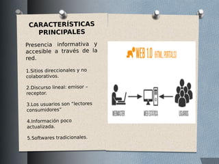 CARACTERÍSTICAS
PRINCIPALES
Presencia informativa y
accesible a través de la
red.
1.Sitios direccionales y no
colaborativos.
2.Discurso lineal: emisor –
receptor.
3.Los usuarios son “lectores
consumidores”
4.Información poco
actualizada.
5.Softwares tradicionales.
 