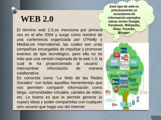 WEB 2.0
El término web 2.0,se menciona por primera
vez en el año 2004 y surge como nombre de
una conferencia organizada por O’Reilly y
MediaLive International, las cuales son unas
compañías encargadas de impulsar y promover
eventos de tipo tecnológico, pero ella no es
más que una versión mejorada de la web 1.0, la
cual le ha proporcionado al usuario
intercambiar información de manera
colaborativa.
Es conocida como “La Web de las Redes
Sociales” con todas aquellas herramientas que
nos permiten compartir información como
blogs, comunidades virtuales, canales de video,
etc. Lo bueno es que te permite generar (o
copiar) ideas y poder compartirlas con cualquier
otro usuario que haga uso del internet.
Este tipo de web es
prácticamente un
ecosistema de
información ejemplos
claros serian Google,
Facebook, Wikipedia,
Ebay, Youtube,
Blogger.
Este tipo de web es
prácticamente un
ecosistema de
información ejemplos
claros serian Google,
Facebook, Wikipedia,
Ebay, Youtube,
Blogger.
 