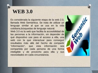 WEB 3.0
Es considerada la siguiente etapa de la web 2.0,
llamada Web Semántica. Se trata de utilizar un
lenguaje similar al que se usa en la vida
cotidiana,búsquedas de lenguaje natural.
Web 3.0 es la web que facilita la accesibilidad de
las personas a la información, sin depender de
qué dispositivo use para el acceso a ella, una
web con la que interactuar para conseguir
resultados más allá del hecho de compartir
"información", que esta información sea
compartida por cada persona de una forma
inteligible y de provecho para ella y sus
necesidades en cada circunstancia.
 