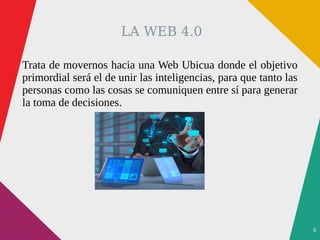 6
LA WEB 4.0
Trata de movernos hacia una Web Ubicua donde el objetivo
primordial será el de unir las inteligencias, para que tanto las
personas como las cosas se comuniquen entre sí para generar
la toma de decisiones.
 