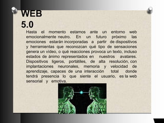 WEB
5.0
Hasta el momento estamos ante un entorno web
emocionalmente neutro. En un futuro próximo las
emociones estarán incorporadas a partir de dispositivos
y herramientas que reconozcan qué tipo de sensaciones
genera un vídeo, o qué reacciones provoca un texto, incluso
estados de ánimo representados en nuestros avatares.
Dispositivos ligeros, portátiles, de alta resolución, con
implantaciones neuronales, memoria y velocidad de
aprendizaje, capaces de una interacción total donde
tendrá presencia lo que siente el usuario, es la web
sensorial y emotiva.
 