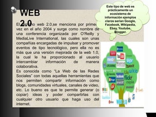 WEB
2.0El término web 2.0,se menciona por primera
vez en el año 2004 y surge como nombre de
una conferencia organizada por O’Reilly y
MediaLive International, las cuales son unas
compañías encargadas de impulsar y promover
eventos de tipo tecnológico, pero ella no es
más que una versión mejorada de la web 1.0,
la cual le ha proporcionado al usuario
intercambiar información de manera
colaborativa.
Es conocida como “La Web de las Redes
Sociales” con todas aquellas herramientas que
nos permiten compartir información como
blogs, comunidades virtuales, canales de video,
etc. Lo bueno es que te permite generar (o
copiar) ideas y poder compartirlas con
cualquier otro usuario que haga uso del
internet.
Este tipo de web es
prácticamente un
ecosistema de
información ejemplos
claros serian Google,
Facebook, Wikipedia,
Ebay, Youtube,
Blogger.
 