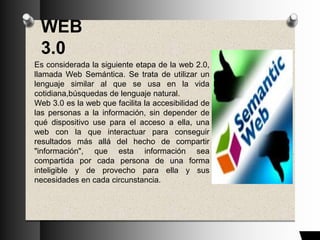 WEB
3.0
Es considerada la siguiente etapa de la web 2.0,
llamada Web Semántica. Se trata de utilizar un
lenguaje similar al que se usa en la vida
cotidiana,búsquedas de lenguaje natural.
Web 3.0 es la web que facilita la accesibilidad de
las personas a la información, sin depender de
qué dispositivo use para el acceso a ella, una
web con la que interactuar para conseguir
resultados más allá del hecho de compartir
"información", que esta información sea
compartida por cada persona de una forma
inteligible y de provecho para ella y sus
necesidades en cada circunstancia.
 