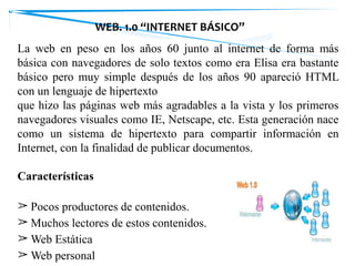WEB. 1.0 “INTERNET BÁSICO”
La web en peso en los años 60 junto al internet de forma más
básica con navegadores de solo textos como era Elisa era bastante
básico pero muy simple después de los años 90 apareció HTML
con un lenguaje de hipertexto
que hizo las páginas web más agradables a la vista y los primeros
navegadores visuales como IE, Netscape, etc. Esta generación nace
como un sistema de hipertexto para compartir información en
Internet, con la finalidad de publicar documentos.
Características
➢ Pocos productores de contenidos.
➢ Muchos lectores de estos contenidos.
➢ Web Estática
➢ Web personal
 