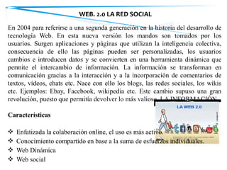 En 2004 para referirse a una segunda generación en la historia del desarrollo de
tecnología Web. En esta nueva versión los mandos son tomados por los
usuarios. Surgen aplicaciones y páginas que utilizan la inteligencia colectiva,
consecuencia de ello las páginas pueden ser personalizadas, los usuarios
cambios e introducen datos y se convierten en una herramienta dinámica que
permite el intercambio de información. La información se transforman en
comunicación gracias a la interacción y a la incorporación de comentarios de
textos, vídeos, chats etc. Nace con ello los blogs, las redes sociales, los wikis
etc. Ejemplos: Ebay, Facebook, wikipedia etc. Este cambio supuso una gran
revolución, puesto que permitía devolver lo más valioso, LA INFORMACIÓN.
Características
❖ Enfatizada la colaboración online, el uso es más activo.
❖ Conocimiento compartido en base a la suma de esfuerzos individuales.
❖ Web Dinámica
❖ Web social
WEB. 2.0 LA RED SOCIAL
 